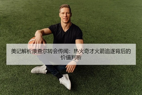 美记解析康查尔转会传闻：热火奇才火箭追逐背后的价值判断